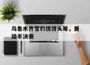 华体会网页版登录入口-关于乌鲁木齐雪豹拔得头筹，晋级半决赛的信息