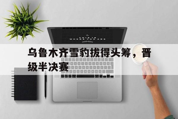 关于乌鲁木齐雪豹拔得头筹，晋级半决赛的信息