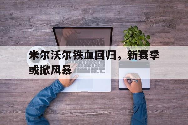 关于米尔沃尔铁血回归，新赛季或掀风暴的信息